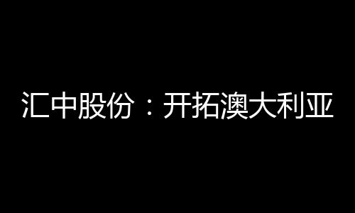 汇中股份:开拓澳大利亚市场 全资子公司完成设立登记